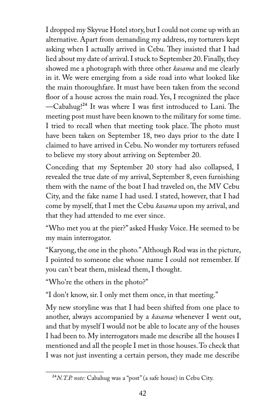 Idropped my Skyvue Hotel story, but I could not come up with an altenative, Apart from demanding my addsess, my torturers kept asking when I actually arrived in Cebu, They insisted that 1 had lied about my date of arival. I stuck to September 20, Finally,they showed me a photograph with three other £asama and me clearly in it. We were emerging from a side road into what looked like the main thoroughfare. It must have been taken from the sccond floor of a house across the main road. Yes, I recognized the place —Cabahug!™ It was where I was first introduced to Lani. The ‘meeting post must have been known to the military for some time. 1 tried to recall when that mecting took place. The photo must have been taken on September 18, two days prior to the date claimed to have arrived in Cebu. No wonder my torturers refused to believe my story about arriving on September 20.  Conceding that my September 20 story had also collapsed, 1 revealed the true date of my arrival, September 8, cven furnishing them with the name of the boat I had traveled on, the MV Cebu City; and the fake name I had used. I stated, however, that 1 had come by myself, that I met the Cebu Aasama upon my arrival, and that they had attended to me ever since.  “Who met you at the pier?”asked Husky Voice. He scemed to be my main interrogator.  “Karyong, the onc in the photo.” Although Rod was in the picture, 1 pointed to someone clsc whose name I could not remember. If you can’t beat them, mislead them, I thought.  “Who’re the others in the photo?”  “I don’t know, sir. ] only met them once, in that meeting.”  My new storyline was that 1 had been shifted from one place to another, always accompanicd by a Aasama whenever 1 went out, and that by myself I would not be able to locate any of the houses Thad been to. My interrogators made me describe all the houses 1 ‘mentioned and all the people I met in those houses. To check that T was not just inventing a certain person, they made me describe  NP mote: Cabahug was 2 “post”(a safe house) in Cebu City:  42 